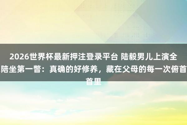 2026世界杯最新押注登录平台 陆毅男儿上演全家陪坐第一瞥：