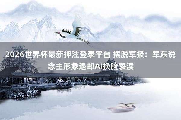 2026世界杯最新押注登录平台 摆脱军报：军东说念主形象退却