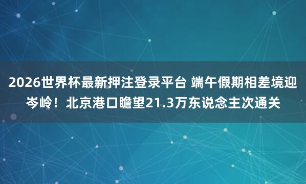 2026世界杯最新押注登录平台 端午假期相差境迎岑岭！北京港