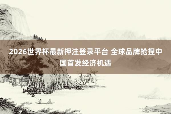 2026世界杯最新押注登录平台 全球品牌抢捏中国首发经济机遇